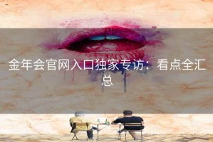 金年会官网入口独家专访:看点全汇总 金年会官网入口独家专访:看点全汇总
