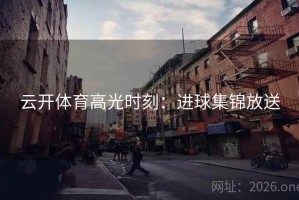 云开体育高光时刻:进球集锦放送 云开体育高光时刻:进球集锦放送