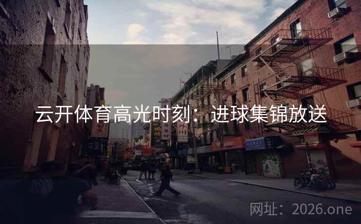 云开体育高光时刻:进球集锦放送 云开体育高光时刻:进球集锦放送