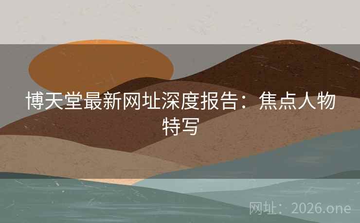 博天堂最新网址深度报告:焦点人物特写 博天堂最新网址深度报告:焦点人物特写