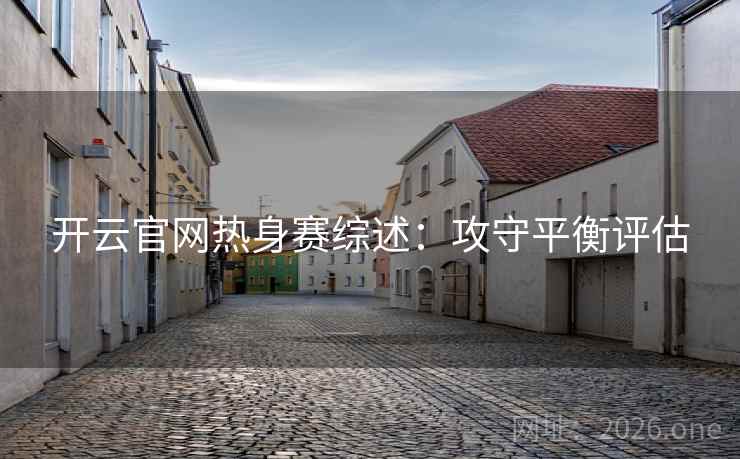 开云官网热身赛综述:攻守平衡评估 开云官网热身赛综述:攻守平衡评估