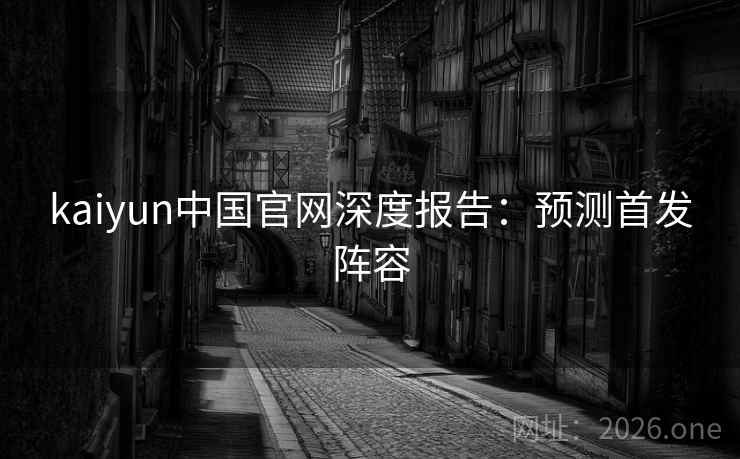kaiyun中国官网深度报告:预测首发阵容 kaiyun中国官网深度报告:预测首发阵容