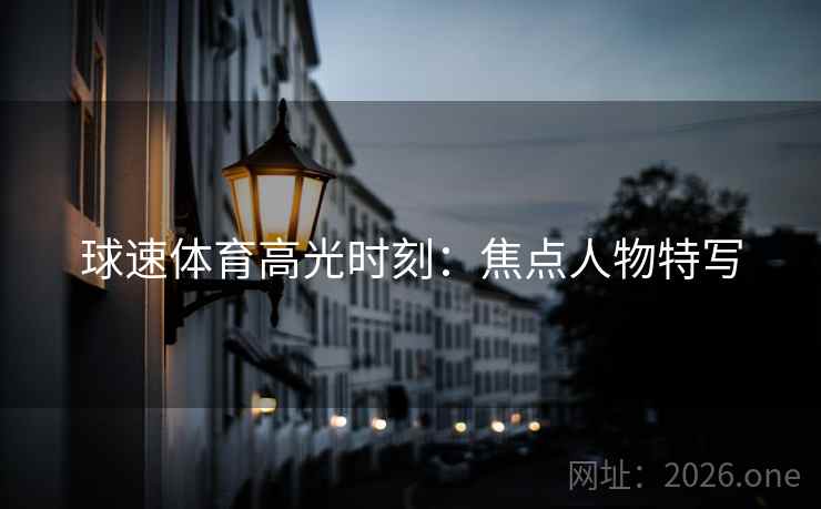 球速体育高光时刻:焦点人物特写 球速体育高光时刻:焦点人物特写