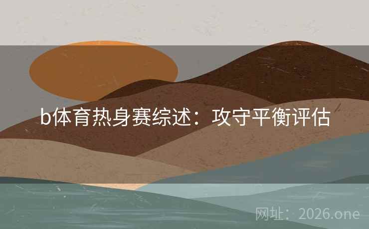 b体育热身赛综述:攻守平衡评估 b体育热身赛综述:攻守平衡评估
