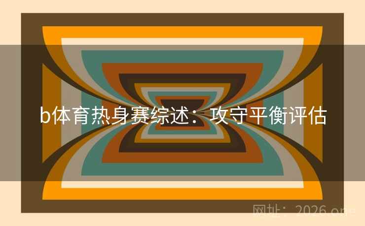 b体育热身赛综述:攻守平衡评估 b体育热身赛综述:攻守平衡评估